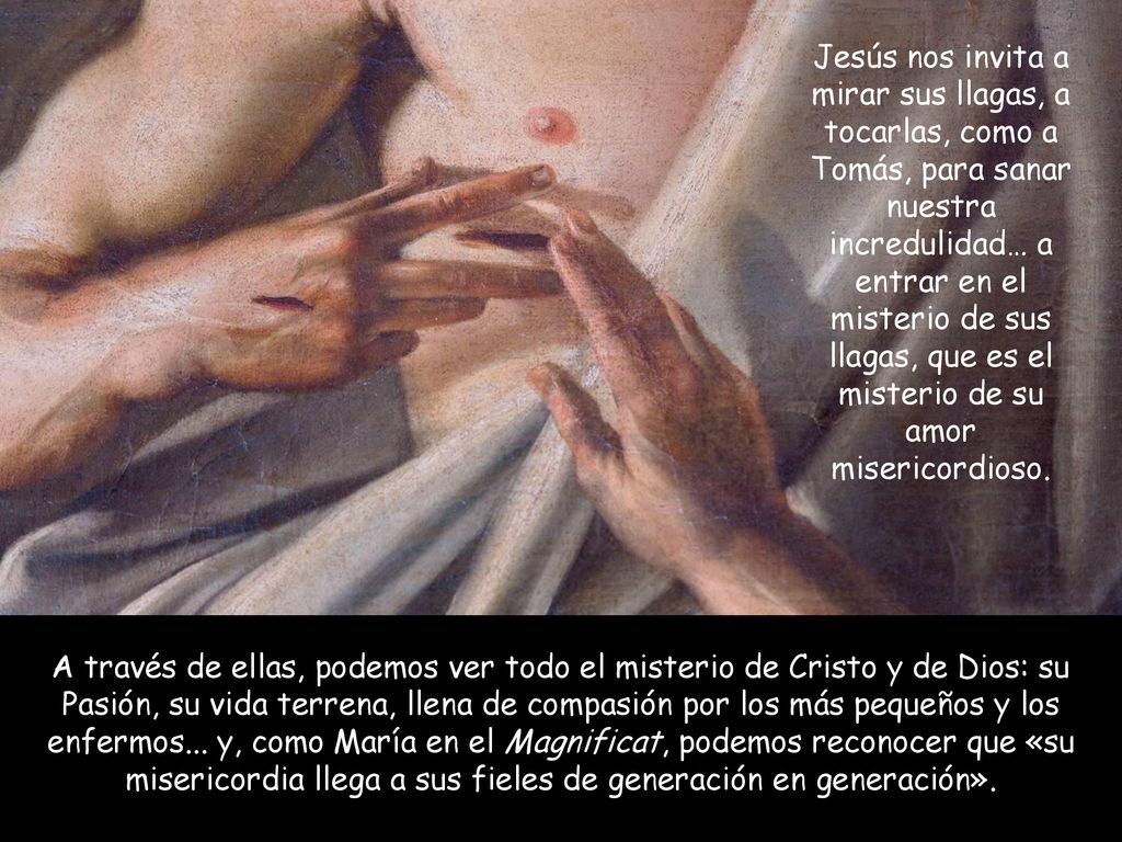 Jesús nos invita a mirar sus llagas, a tocarlas, como a Tomás, para sanar nuestra incredulidad… a entrar en el misterio de sus llagas, que es el misterio de su amor misericordioso.