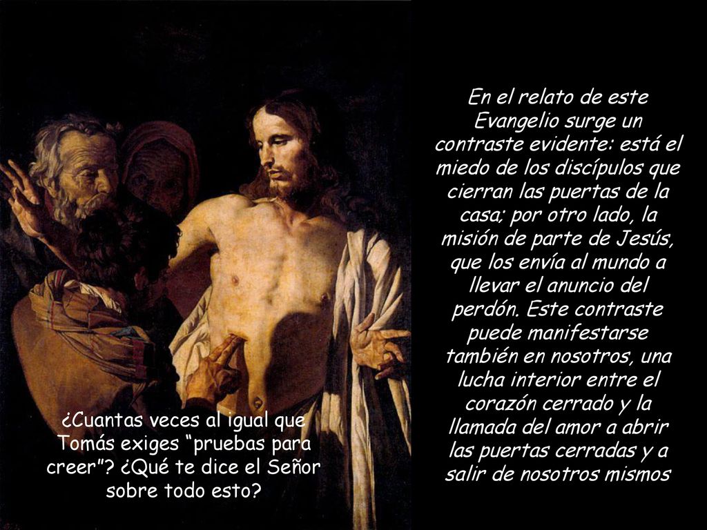 En el relato de este Evangelio surge un contraste evidente: está el miedo de los discípulos que cierran las puertas de la casa; por otro lado, la misión de parte de Jesús, que los envía al mundo a llevar el anuncio del perdón. Este contraste puede manifestarse también en nosotros, una lucha interior entre el corazón cerrado y la llamada del amor a abrir las puertas cerradas y a salir de nosotros mismos
