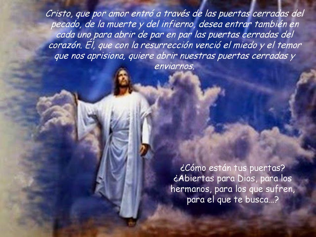 Cristo, que por amor entró a través de las puertas cerradas del pecado, de la muerte y del infierno, desea entrar también en cada uno para abrir de par en par las puertas cerradas del corazón. Él, que con la resurrección venció el miedo y el temor que nos aprisiona, quiere abrir nuestras puertas cerradas y enviarnos.