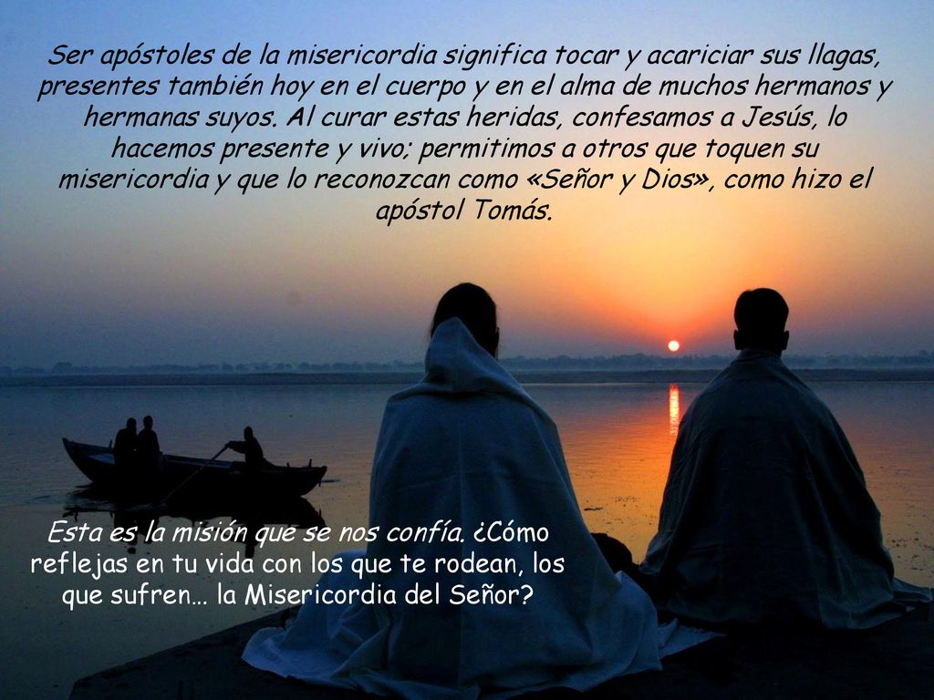 Ser apóstoles de la misericordia significa tocar y acariciar sus llagas, presentes también hoy en el cuerpo y en el alma de muchos hermanos y hermanas suyos. Al curar estas heridas, confesamos a Jesús, lo hacemos presente y vivo; permitimos a otros que toquen su misericordia y que lo reconozcan como «Señor y Dios», como hizo el apóstol Tomás.