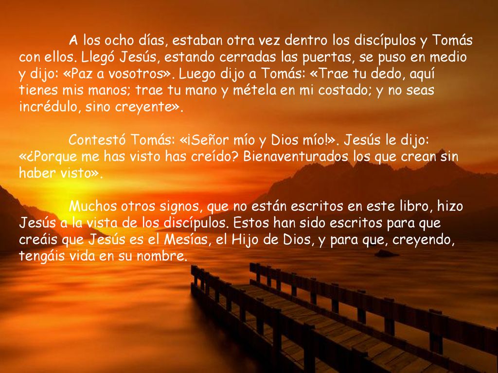 A los ocho días, estaban otra vez dentro los discípulos y Tomás con ellos. Llegó Jesús, estando cerradas las puertas, se puso en medio y dijo: «Paz a vosotros». Luego dijo a Tomás: «Trae tu dedo, aquí tienes mis manos; trae tu mano y métela en mi costado; y no seas incrédulo, sino creyente».