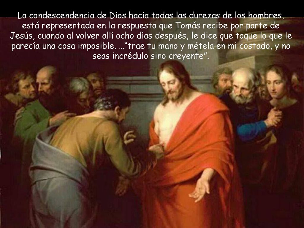 La condescendencia de Dios hacia todas las durezas de los hombres, está representada en la respuesta que Tomás recibe por parte de Jesús, cuando al volver allí ocho días después, le dice que toque lo que le parecía una cosa imposible.