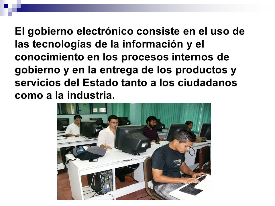 El gobierno electrónico consiste en el uso de las tecnologías de la información y el conocimiento en los procesos internos de gobierno y en la entrega de los productos y servicios del Estado tanto a los ciudadanos como a la industria.