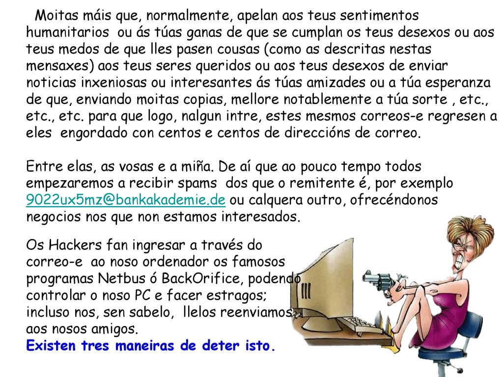Moitas máis que, normalmente, apelan aos teus sentimentos humanitarios ou ás túas ganas de que se cumplan os teus desexos ou aos teus medos de que lles pasen cousas (como as descritas nestas mensaxes) aos teus seres queridos ou aos teus desexos de enviar noticias inxeniosas ou interesantes ás túas amizades ou a túa esperanza de que, enviando moitas copias, mellore notablemente a túa sorte , etc., etc., etc. para que logo, nalgun intre, estes mesmos correos-e regresen a eles engordado con centos e centos de direccións de correo.