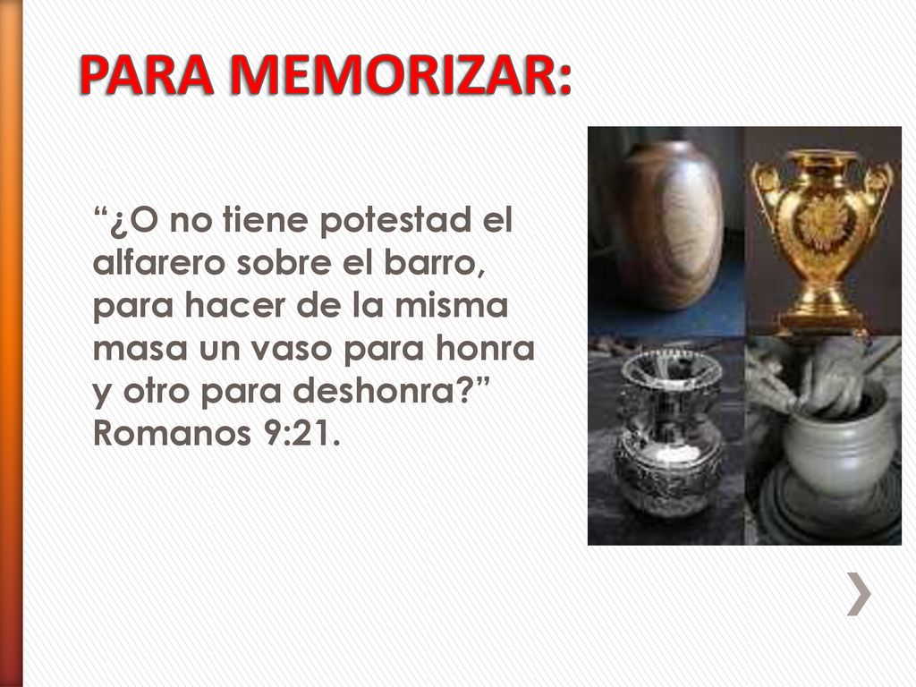 PARA MEMORIZAR: ¿O no tiene potestad el alfarero sobre el barro, para hacer de la misma masa un vaso para honra y otro para deshonra Romanos 9:21.