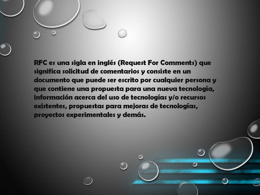 RFC es una sigla en inglés (Request For Comments) que significa solicitud de comentarios y consiste en un documento que puede ser escrito por cualquier persona y que contiene una propuesta para una nueva tecnología, información acerca del uso de tecnologías y/o recursos existentes, propuestas para mejoras de tecnologías, proyectos experimentales y demás.