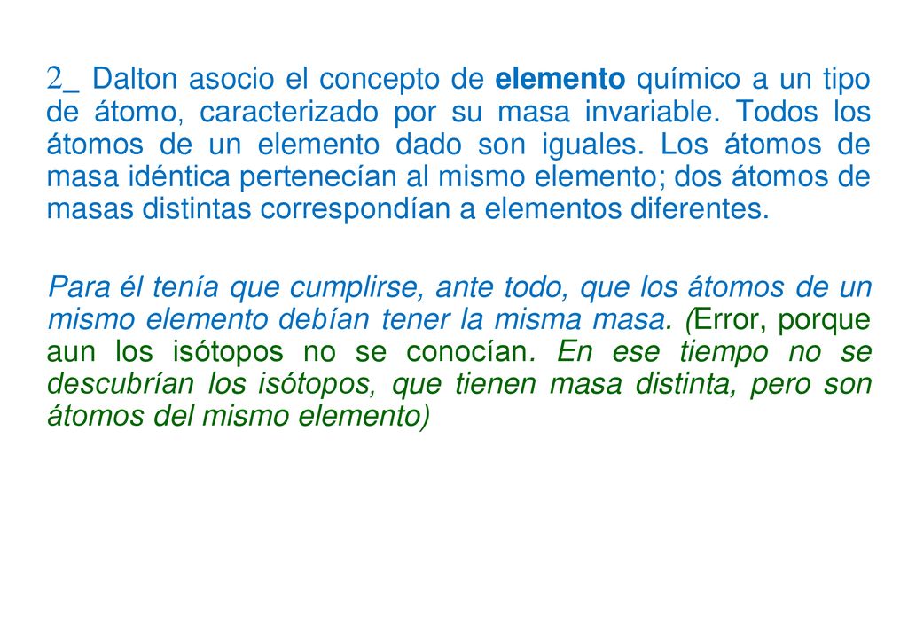 2_ Dalton asocio el concepto de elemento químico a un tipo de átomo, caracterizado por su masa invariable. Todos los átomos de un elemento dado son iguales. Los átomos de masa idéntica pertenecían al mismo elemento; dos átomos de masas distintas correspondían a elementos diferentes.