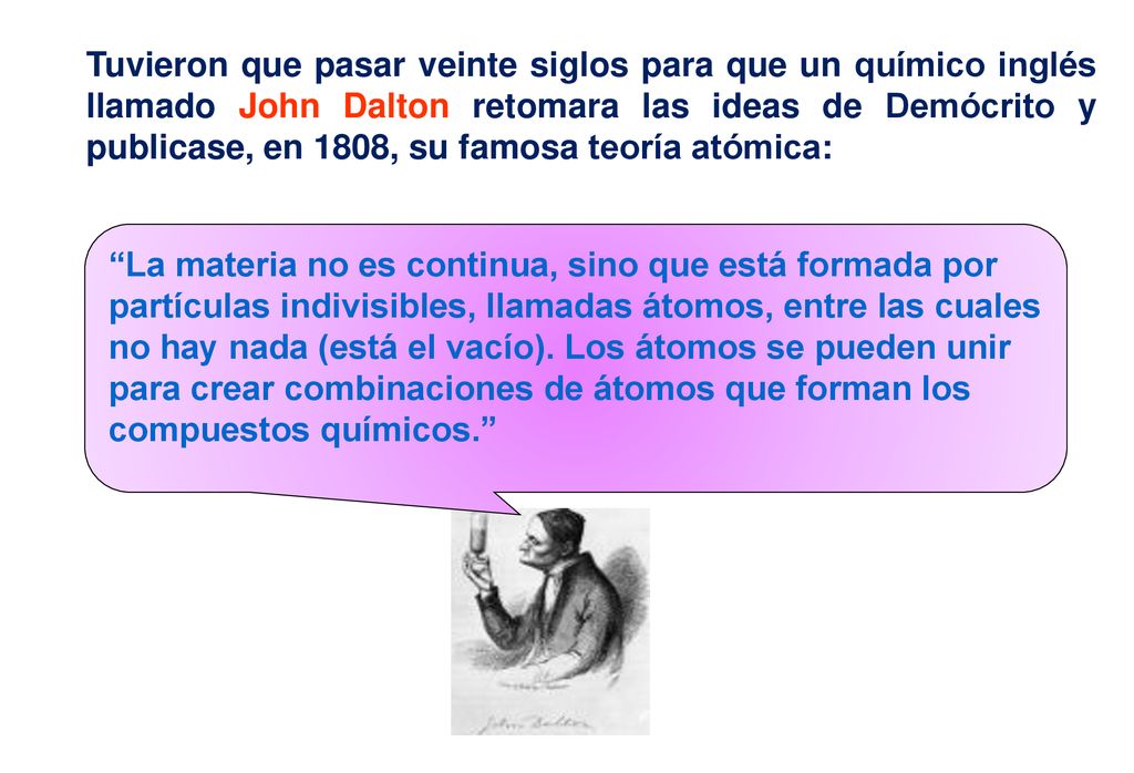Tuvieron que pasar veinte siglos para que un químico inglés llamado John Dalton retomara las ideas de Demócrito y publicase, en 1808, su famosa teoría atómica: