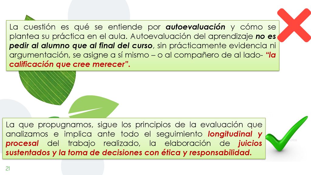 La cuestión es qué se entiende por autoevaluación y cómo se plantea su práctica en el aula. Autoevaluación del aprendizaje no es pedir al alumno que al final del curso, sin prácticamente evidencia ni argumentación, se asigne a sí mismo – o al compañero de al lado- la calificación que cree merecer .