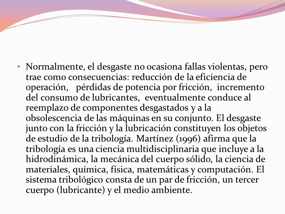 Normalmente, el desgaste no ocasiona fallas violentas, pero trae como consecuencias: reducción de la eficiencia de operación, pérdidas de potencia por fricción, incremento del consumo de lubricantes, eventualmente conduce al reemplazo de componentes desgastados y a la obsolescencia de las máquinas en su conjunto.