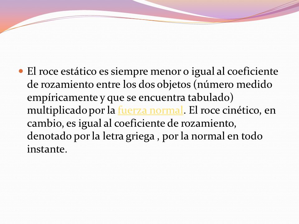 El roce estático es siempre menor o igual al coeficiente de rozamiento entre los dos objetos (número medido empíricamente y que se encuentra tabulado) multiplicado por la fuerza normal.