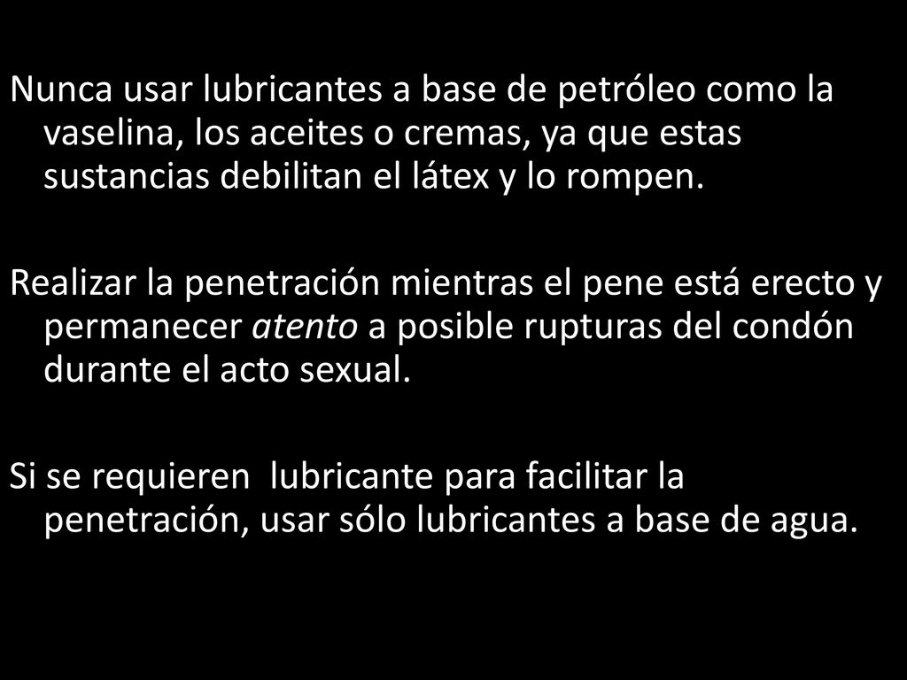 Nunca usar lubricantes a base de petróleo como la vaselina, los aceites o cremas, ya que estas sustancias debilitan el látex y lo rompen.