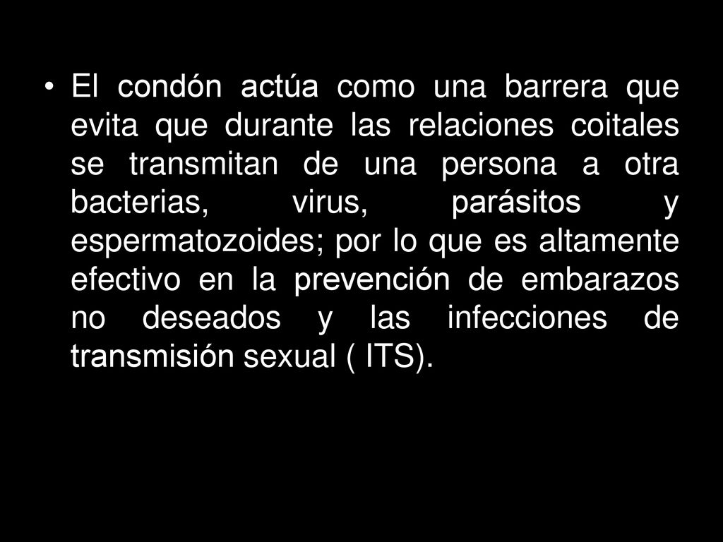 El condón actúa como una barrera que evita que durante las relaciones coitales se transmitan de una persona a otra bacterias, virus, parásitos y espermatozoides; por lo que es altamente efectivo en la prevención de embarazos no deseados y las infecciones de transmisión sexual ( ITS).