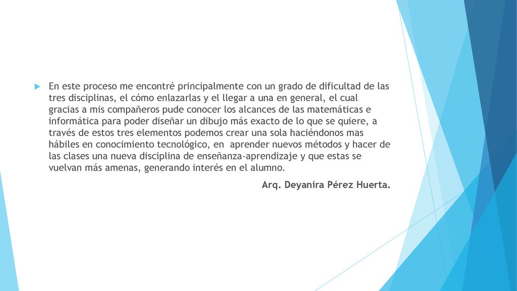 En este proceso me encontré principalmente con un grado de dificultad de las tres disciplinas, el cómo enlazarlas y el llegar a una en general, el cual gracias a mis compañeros pude conocer los alcances de las matemáticas e informática para poder diseñar un dibujo más exacto de lo que se quiere, a través de estos tres elementos podemos crear una sola haciéndonos mas hábiles en conocimiento tecnológico, en aprender nuevos métodos y hacer de las clases una nueva disciplina de enseñanza-aprendizaje y que estas se vuelvan más amenas, generando interés en el alumno.