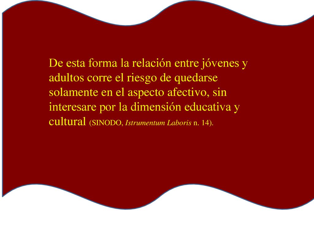 De esta forma la relación entre jóvenes y adultos corre el riesgo de quedarse solamente en el aspecto afectivo, sin interesare por la dimensión educativa y cultural (SINODO, Istrumentum Laboris n.