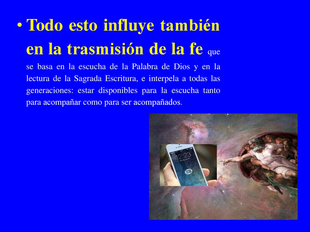 Todo esto influye también en la trasmisión de la fe que se basa en la escucha de la Palabra de Dios y en la lectura de la Sagrada Escritura, e interpela a todas las generaciones: estar disponibles para la escucha tanto para acompañar como para ser acompañados.