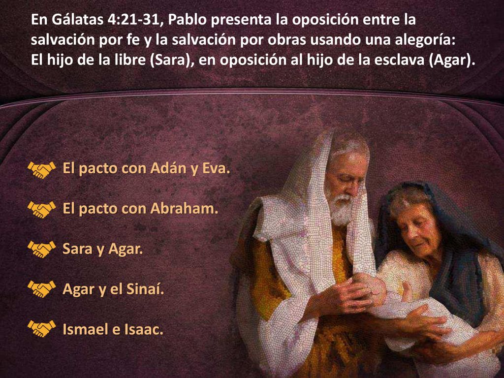 En Gálatas 4:21-31, Pablo presenta la oposición entre la salvación por fe y la salvación por obras usando una alegoría: El hijo de la libre (Sara), en oposición al hijo de la esclava (Agar).