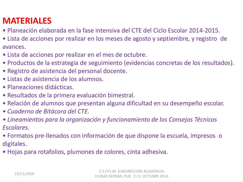 MATERIALES • Planeación elaborada en la fase intensiva del CTE del Ciclo Escolar • Lista de acciones por realizar en los meses de agosto y septiembre, y registro de avances. • Lista de acciones por realizar en el mes de octubre. • Productos de la estrategia de seguimiento (evidencias concretas de los resultados). • Registro de asistencia del personal docente. • Listas de asistencia de los alumnos. • Planeaciones didácticas. • Resultados de la primera evaluación bimestral. • Relación de alumnos que presentan alguna dificultad en su desempeño escolar. • Cuaderno de Bitácora del CTE. • Lineamientos para la organización y funcionamiento de los Consejos Técnicos Escolares. • Formatos pre-llenados con información de que dispone la escuela, impresos o digitales. • Hojas para rotafolios, plumones de colores, cinta adhesiva.