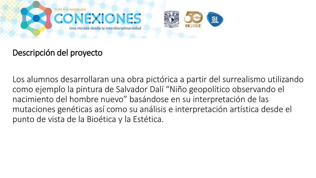 Descripción del proyecto Los alumnos desarrollaran una obra pictórica a partir del surrealismo utilizando como ejemplo la pintura de Salvador Dalí Niño geopolítico observando el nacimiento del hombre nuevo basándose en su interpretación de las mutaciones genéticas así como su análisis e interpretación artística desde el punto de vista de la Bioética y la Estética.