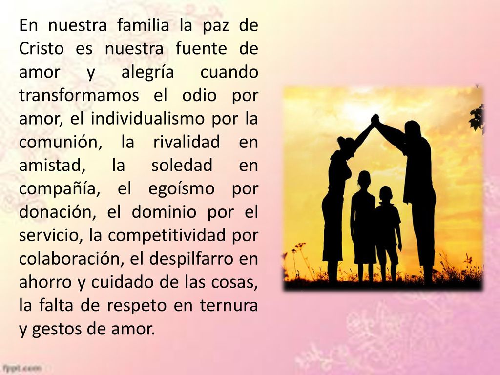 En nuestra familia la paz de Cristo es nuestra fuente de amor y alegría cuando transformamos el odio por amor, el individualismo por la comunión, la rivalidad en amistad, la soledad en compañía, el egoísmo por donación, el dominio por el servicio, la competitividad por colaboración, el despilfarro en ahorro y cuidado de las cosas, la falta de respeto en ternura y gestos de amor.