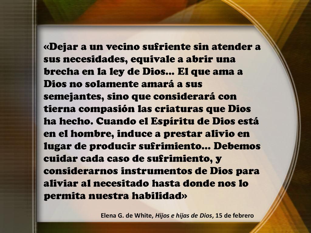 «Dejar a un vecino sufriente sin atender a sus necesidades, equivale a abrir una brecha en la ley de Dios... El que ama a Dios no solamente amará a sus semejantes, sino que considerará con tierna compasión las criaturas que Dios ha hecho. Cuando el Espíritu de Dios está en el hombre, induce a prestar alivio en lugar de producir sufrimiento... Debemos cuidar cada caso de sufrimiento, y considerarnos instrumentos de Dios para aliviar al necesitado hasta donde nos lo permita nuestra habilidad»