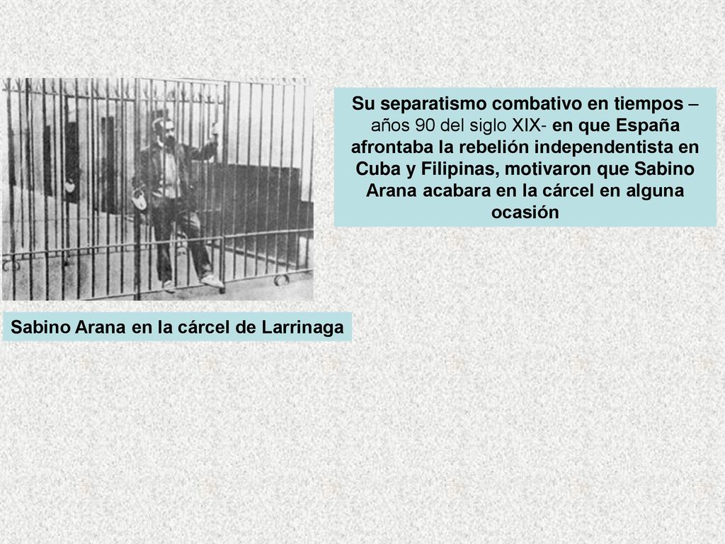 Su separatismo combativo en tiempos –años 90 del siglo XIX- en que España afrontaba la rebelión independentista en Cuba y Filipinas, motivaron que Sabino Arana acabara en la cárcel en alguna ocasión