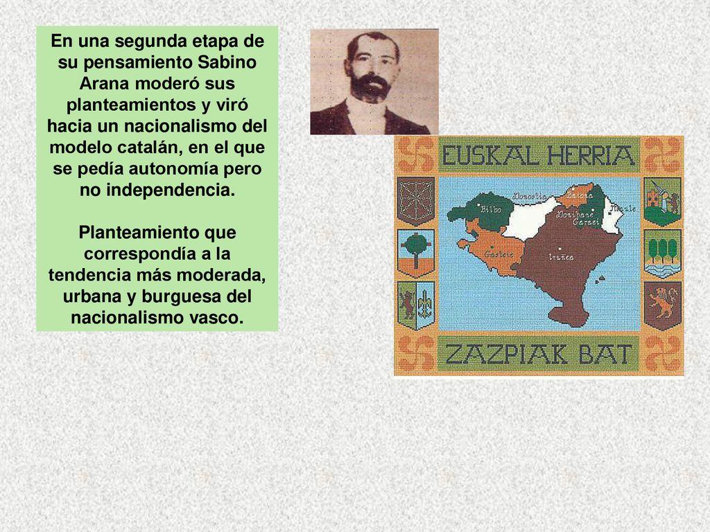 En una segunda etapa de su pensamiento Sabino Arana moderó sus planteamientos y viró hacia un nacionalismo del modelo catalán, en el que se pedía autonomía pero no independencia.