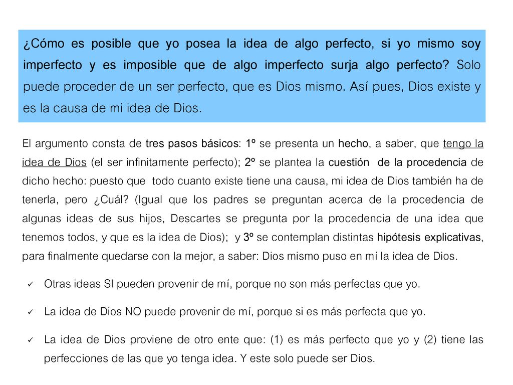 ¿Cómo es posible que yo posea la idea de algo perfecto, si yo mismo soy imperfecto y es imposible que de algo imperfecto surja algo perfecto Solo puede proceder de un ser perfecto, que es Dios mismo. Así pues, Dios existe y es la causa de mi idea de Dios.