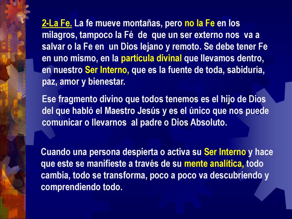 2-La Fe. La fe mueve montañas, pero no la Fe en los milagros, tampoco la Fé de que un ser externo nos va a salvar o la Fe en un Dios lejano y remoto. Se debe tener Fe en uno mismo, en la partícula divinal que llevamos dentro, en nuestro Ser Interno, que es la fuente de toda, sabiduría, paz, amor y bienestar.