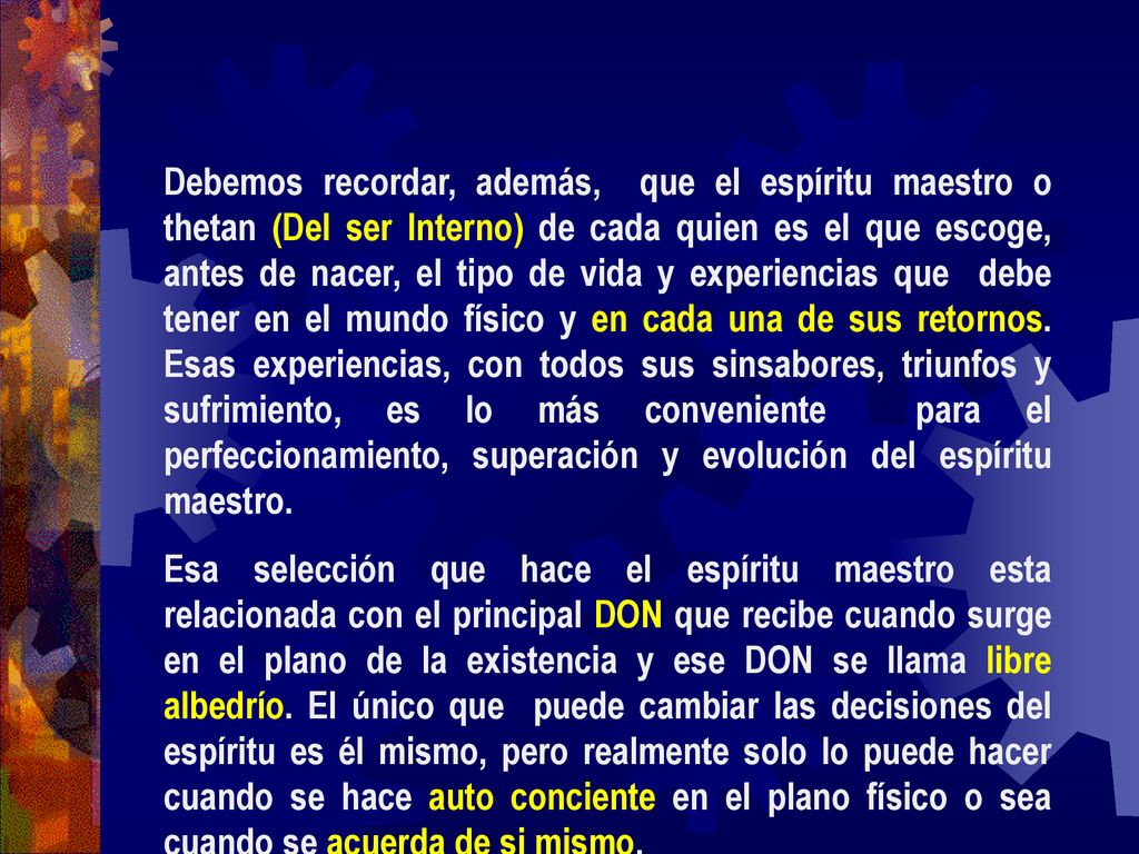 Debemos recordar, además, que el espíritu maestro o thetan (Del ser Interno) de cada quien es el que escoge, antes de nacer, el tipo de vida y experiencias que debe tener en el mundo físico y en cada una de sus retornos. Esas experiencias, con todos sus sinsabores, triunfos y sufrimiento, es lo más conveniente para el perfeccionamiento, superación y evolución del espíritu maestro.