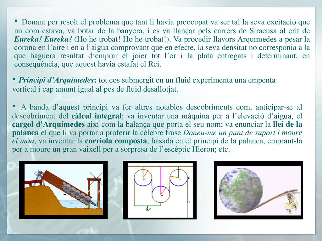 ▪ Donant per resolt el problema que tant li havia preocupat va ser tal la seva excitació que nu com estava, va botar de la banyera, i es va llançar pels carrers de Siracusa al crit de Eureka! Eureka! (Ho he trobat! Ho he trobat!). Va procedir llavors Arquímedes a pesar la corona en l’aire i en a l’aigua comprovant que en efecte, la seva densitat no corresponia a la que haguera resultat d’emprar el joier tot l’or i la plata entregats i determinant, en conseqüència, que aquest havia estafat el Rei.