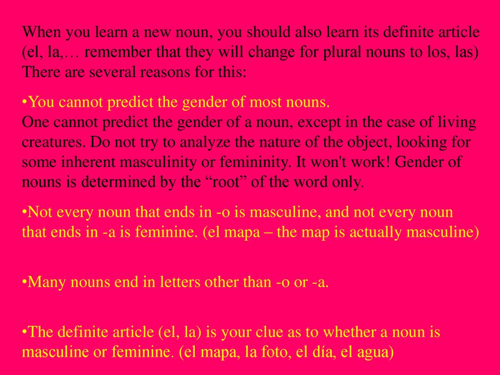 When you learn a new noun, you should also learn its definite article (el, la,… remember that they will change for plural nouns to los, las) There are several reasons for this:
