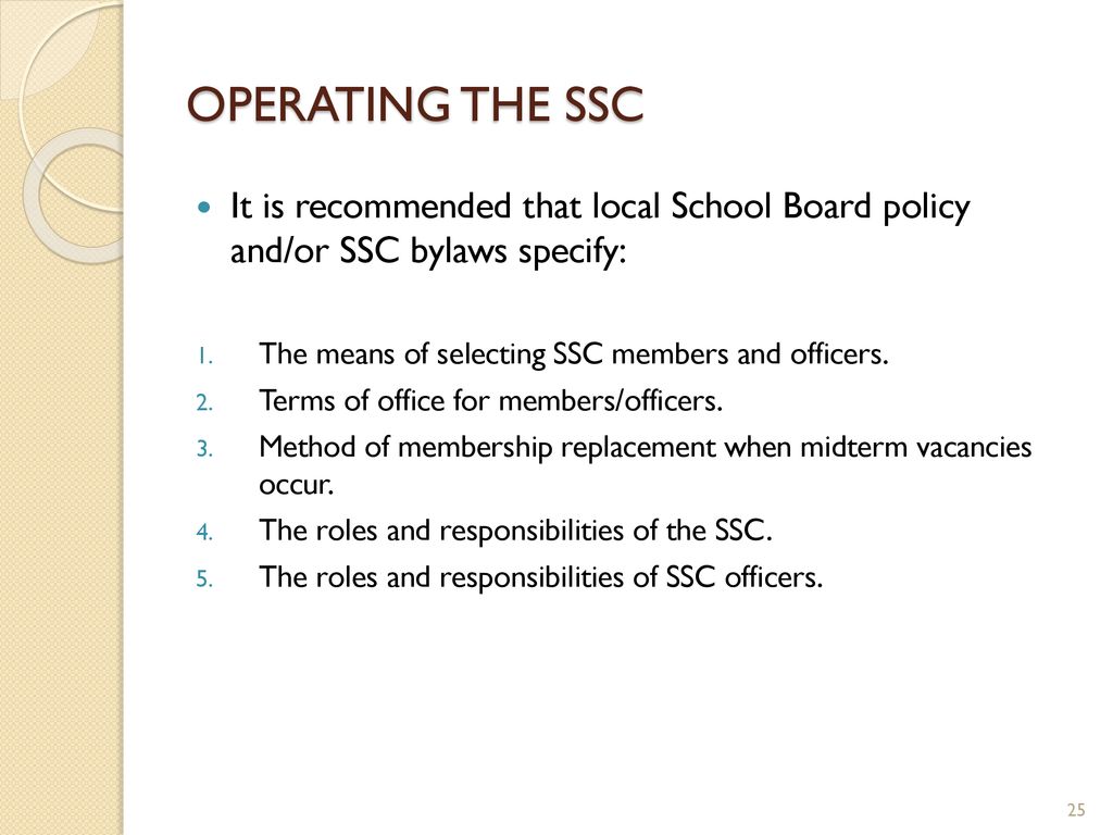 OPERATING THE SSC It is recommended that local School Board policy and/or SSC bylaws specify: The means of selecting SSC members and officers.