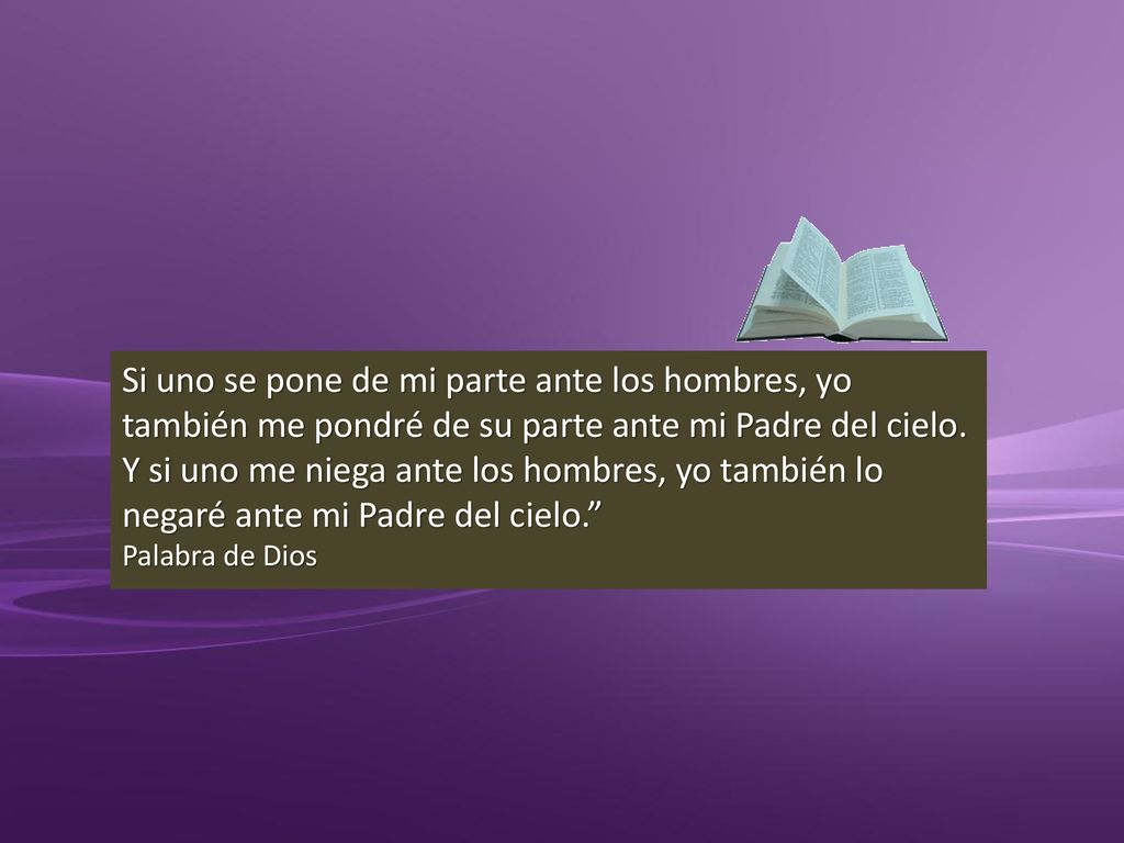 Si uno se pone de mi parte ante los hombres, yo también me pondré de su parte ante mi Padre del cielo. Y si uno me niega ante los hombres, yo también lo negaré ante mi Padre del cielo.
