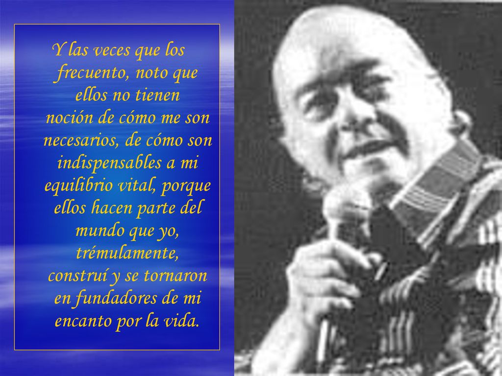 Y las veces que los frecuento, noto que ellos no tienen noción de cómo me son necesarios, de cómo son indispensables a mi equilibrio vital, porque ellos hacen parte del mundo que yo, trémulamente, construí y se tornaron en fundadores de mi encanto por la vida.