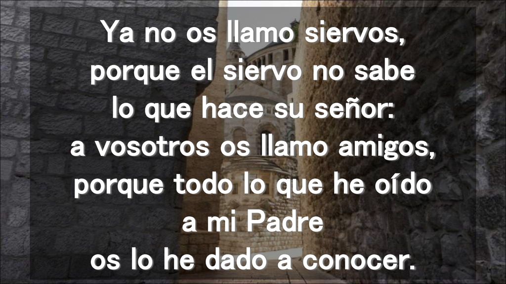 Ya no os llamo siervos, porque el siervo no sabe lo que hace su señor: a vosotros os llamo amigos, porque todo lo que he oído a mi Padre os lo he dado a conocer.