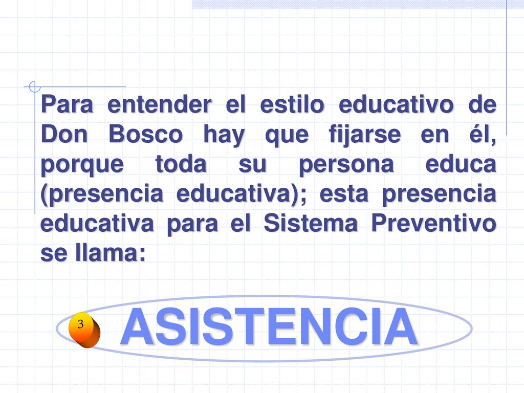 Para entender el estilo educativo de Don Bosco hay que fijarse en él, porque toda su persona educa (presencia educativa); esta presencia educativa para el Sistema Preventivo se llama: