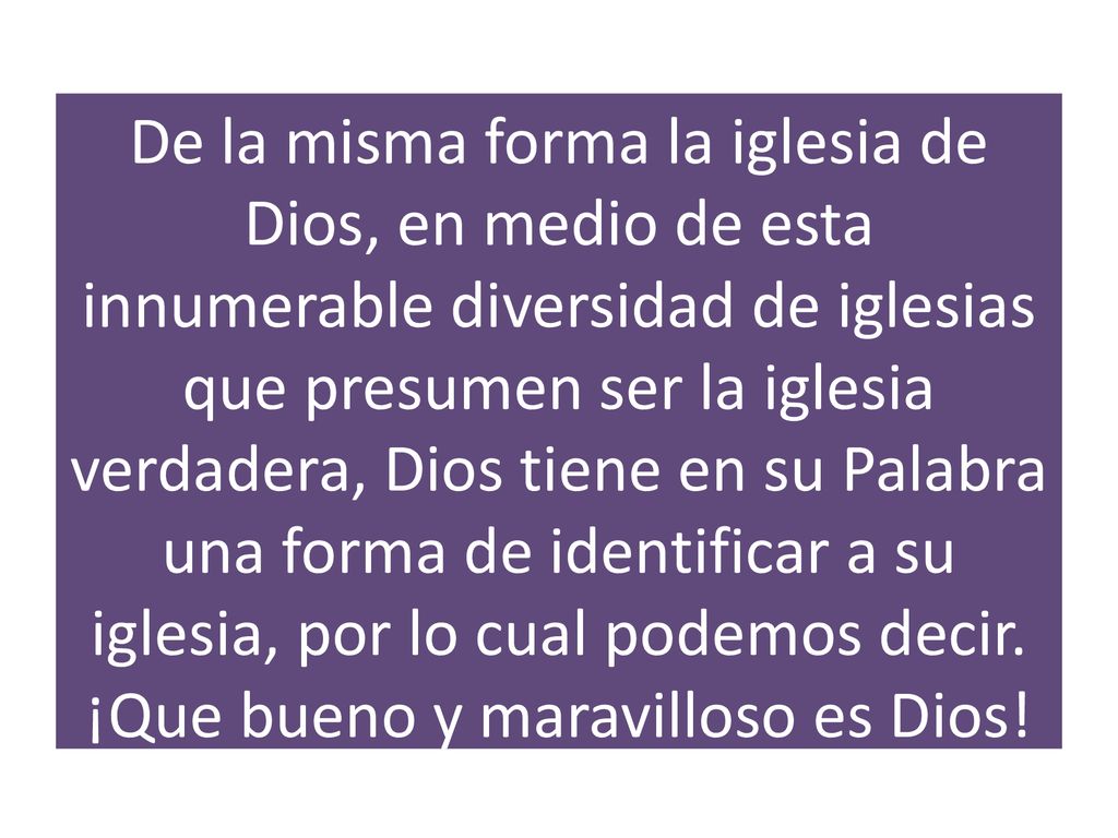 De la misma forma la iglesia de Dios, en medio de esta innumerable diversidad de iglesias que presumen ser la iglesia verdadera, Dios tiene en su Palabra una forma de identificar a su iglesia, por lo cual podemos decir.