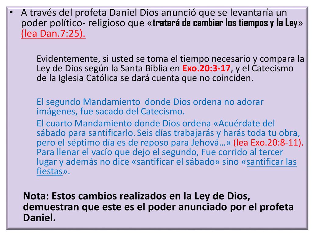 A través del profeta Daniel Dios anunció que se levantaría un poder político- religioso que «tratará de cambiar los tiempos y la Ley» (lea Dan.7:25).
