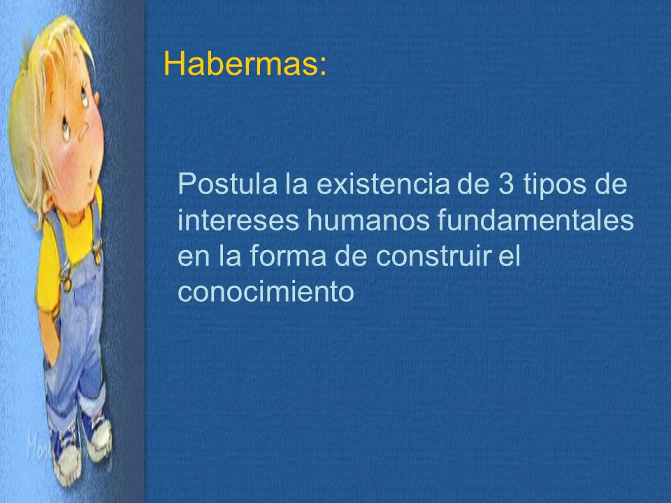 Habermas: Postula la existencia de 3 tipos de intereses humanos fundamentales en la forma de construir el conocimiento.