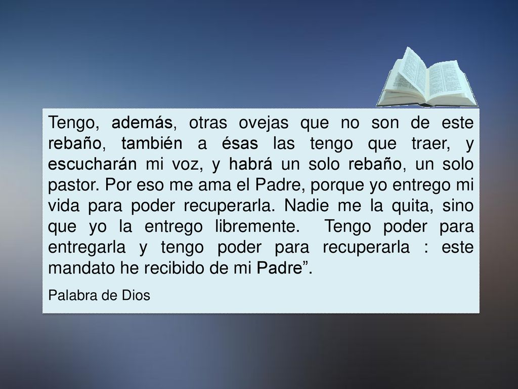Tengo, además, otras ovejas que no son de este rebaño, también a ésas las tengo que traer, y escucharán mi voz, y habrá un solo rebaño, un solo pastor. Por eso me ama el Padre, porque yo entrego mi vida para poder recuperarla. Nadie me la quita, sino que yo la entrego libremente. Tengo poder para entregarla y tengo poder para recuperarla : este mandato he recibido de mi Padre .