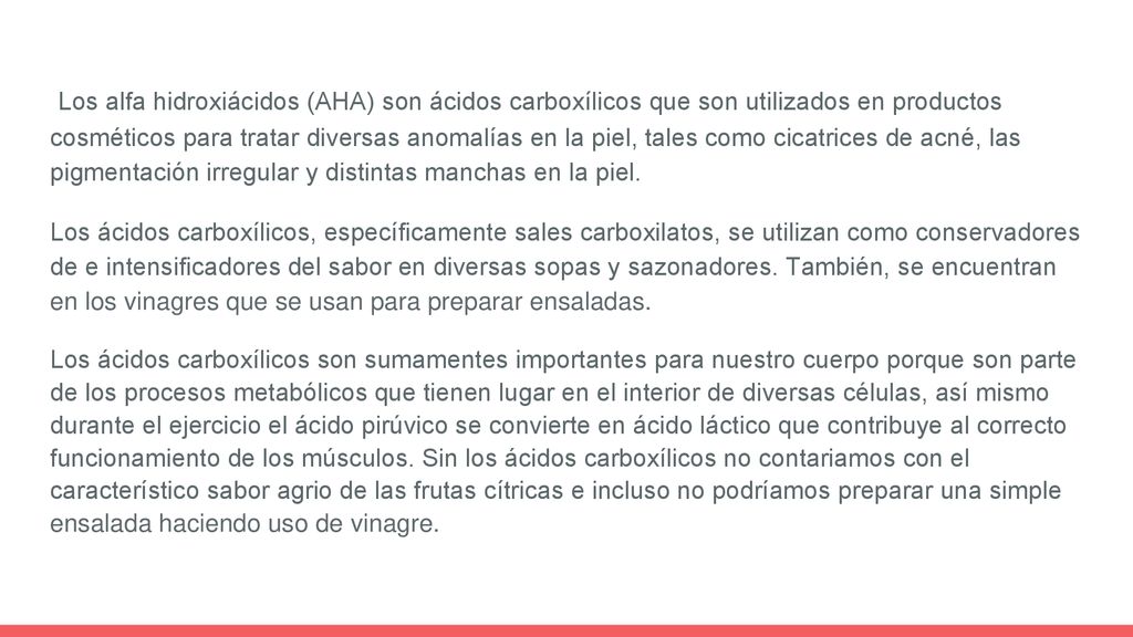 Los alfa hidroxiácidos (AHA) son ácidos carboxílicos que son utilizados en productos cosméticos para tratar diversas anomalías en la piel, tales como cicatrices de acné, las pigmentación irregular y distintas manchas en la piel.