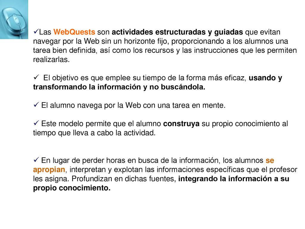 Las WebQuests son actividades estructuradas y guiadas que evitan navegar por la Web sin un horizonte fijo, proporcionando a los alumnos una tarea bien definida, así como los recursos y las instrucciones que les permiten realizarlas.