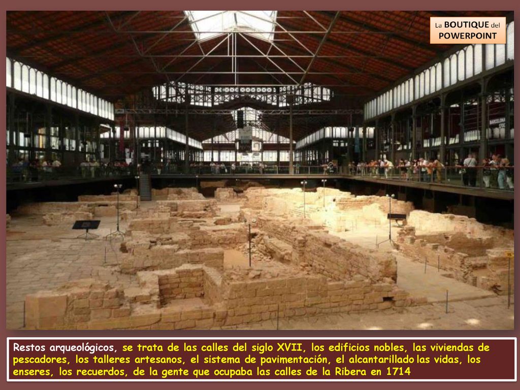 Restos arqueológicos, se trata de las calles del siglo XVII, los edificios nobles, las viviendas de pescadores, los talleres artesanos, el sistema de pavimentación, el alcantarillado las vidas, los enseres, los recuerdos, de la gente que ocupaba las calles de la Ribera en 1714
