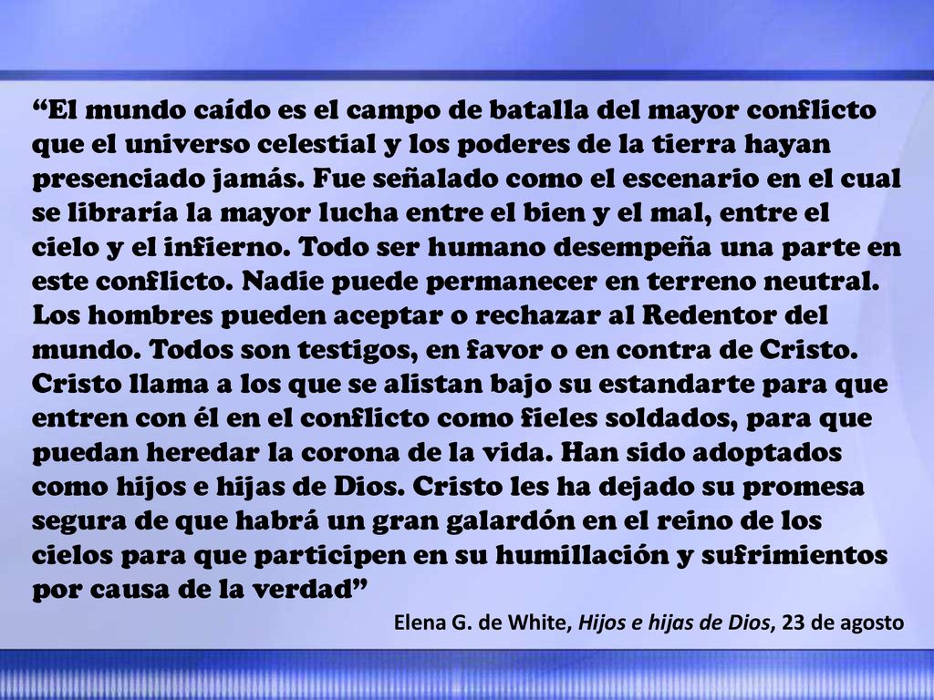 El mundo caído es el campo de batalla del mayor conflicto que el universo celestial y los poderes de la tierra hayan presenciado jamás. Fue señalado como el escenario en el cual se libraría la mayor lucha entre el bien y el mal, entre el cielo y el infierno. Todo ser humano desempeña una parte en este conflicto. Nadie puede permanecer en terreno neutral. Los hombres pueden aceptar o rechazar al Redentor del mundo. Todos son testigos, en favor o en contra de Cristo. Cristo llama a los que se alistan bajo su estandarte para que entren con él en el conflicto como fieles soldados, para que puedan heredar la corona de la vida. Han sido adoptados como hijos e hijas de Dios. Cristo les ha dejado su promesa segura de que habrá un gran galardón en el reino de los cielos para que participen en su humillación y sufrimientos por causa de la verdad