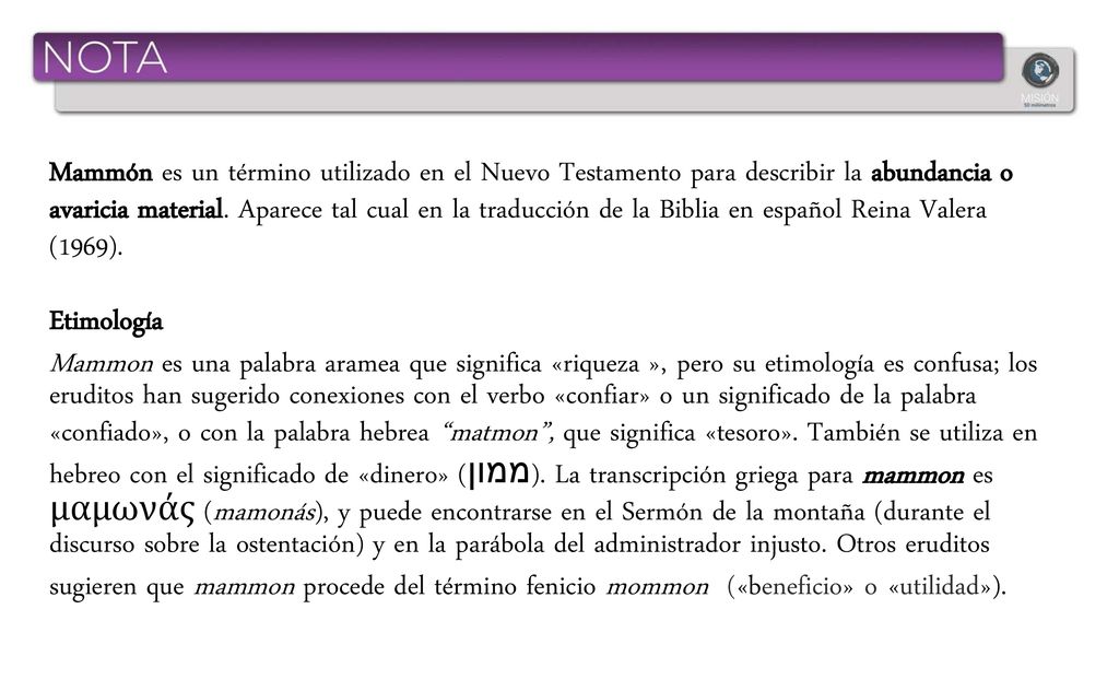 Mammón es un término utilizado en el Nuevo Testamento para describir la abundancia o avaricia material. Aparece tal cual en la traducción de la Biblia en español Reina Valera (1969).