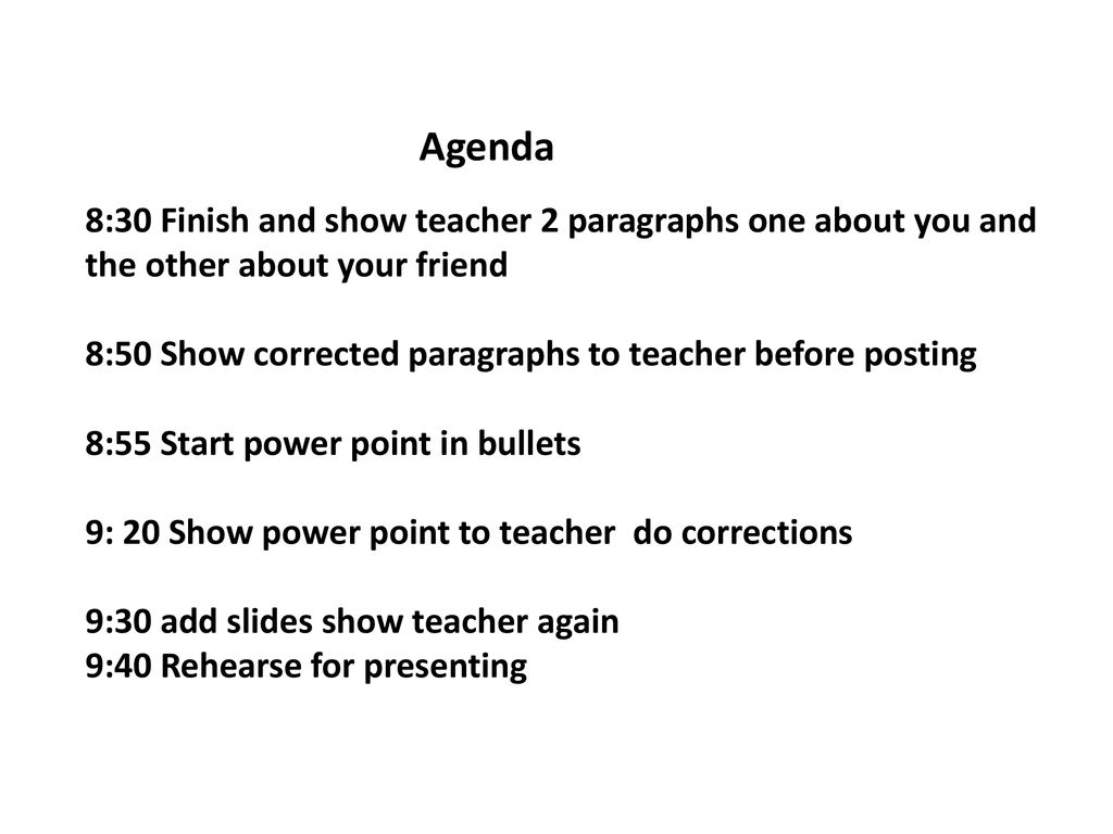 Agenda 8:30 Finish and show teacher 2 paragraphs one about you and the other about your friend 8:50 Show corrected paragraphs to teacher before posting 8:55 Start power point in bullets 9: 20 Show power point to teacher do corrections 9:30 add slides show teacher again 9:40 Rehearse for presenting