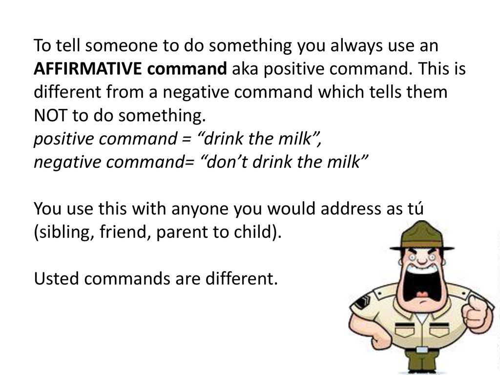 To tell someone to do something you always use an AFFIRMATIVE command aka positive command. This is different from a negative command which tells them NOT to do something.