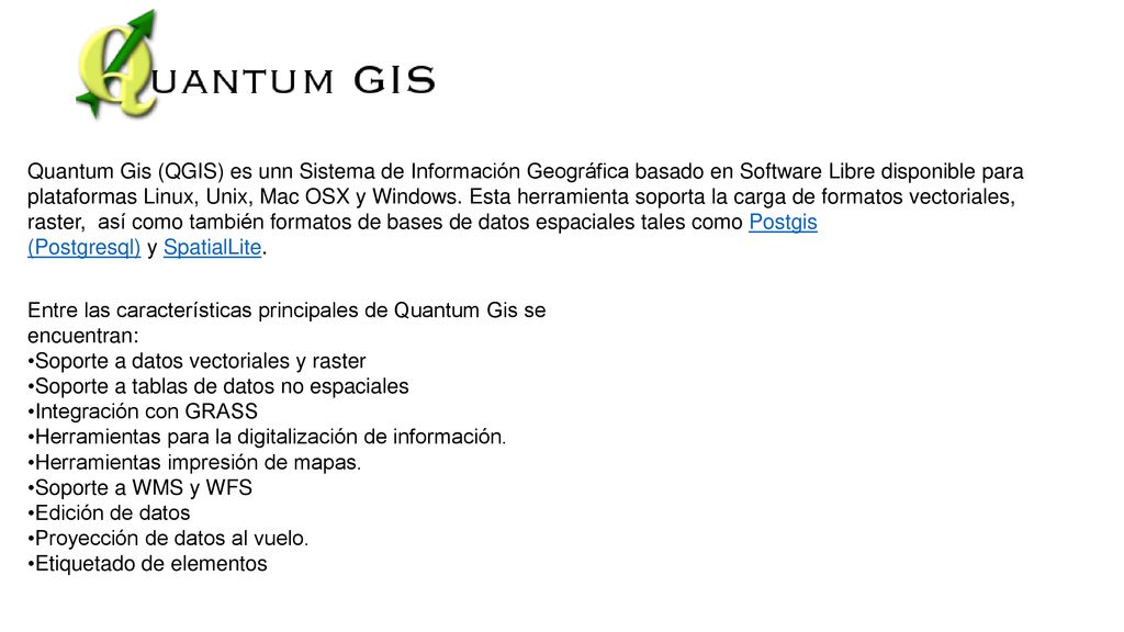 Quantum Gis (QGIS) es unn Sistema de Información Geográfica basado en Software Libre disponible para plataformas Linux, Unix, Mac OSX y Windows. Esta herramienta soporta la carga de formatos vectoriales, raster, así como también formatos de bases de datos espaciales tales como Postgis (Postgresql) y SpatialLite.