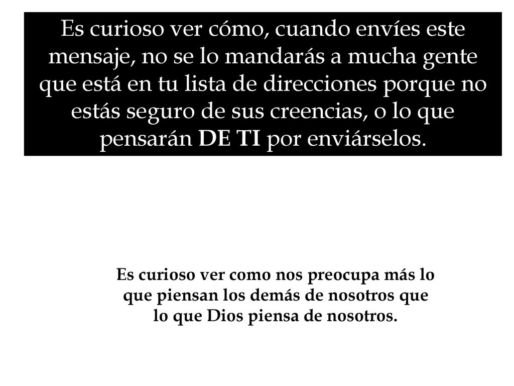 Es curioso ver cómo, cuando envíes este mensaje, no se lo mandarás a mucha gente que está en tu lista de direcciones porque no estás seguro de sus creencias, o lo que pensarán DE TI por enviárselos.